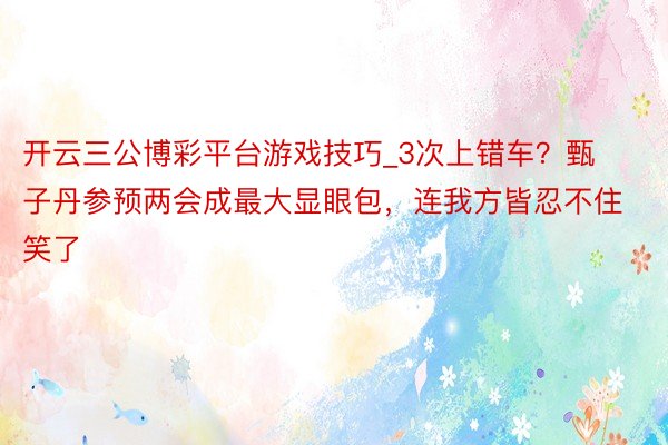 开云三公博彩平台游戏技巧_3次上错车？甄子丹参预两会成最大显眼包，连我方皆忍不住笑了