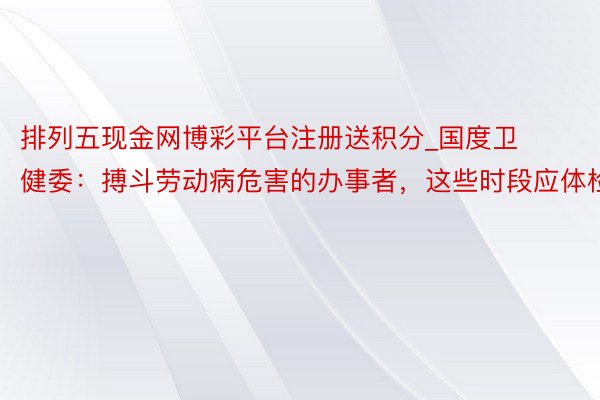 排列五现金网博彩平台注册送积分_国度卫健委：搏斗劳动病危害的办事者，这些时段应体检