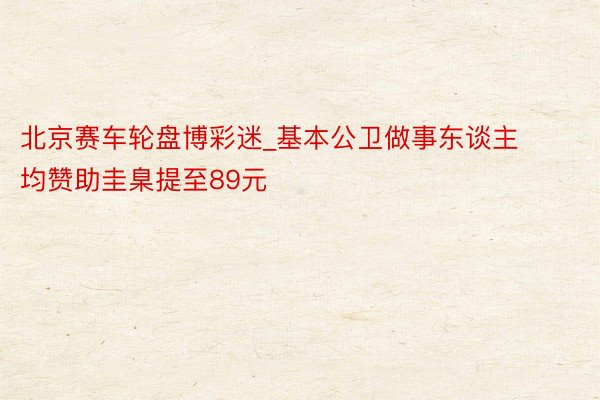 北京赛车轮盘博彩迷_基本公卫做事东谈主均赞助圭臬提至89元