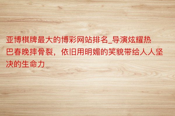 亚博棋牌最大的博彩网站排名_导演炫耀热巴春晚摔骨裂，依旧用明媚的笑貌带给人人坚决的生命力