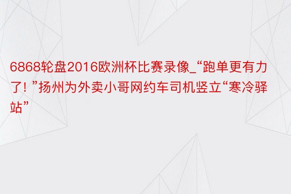 6868轮盘2016欧洲杯比赛录像_“跑单更有力了! ”扬州为外卖小哥网约车司机竖立“寒冷驿站”