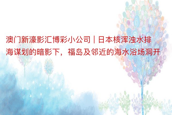 澳门新濠影汇博彩小公司 | 日本核浑浊水排海谋划的暗影下，福岛及邻近的海水浴场洞开