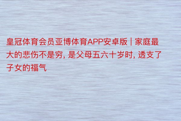 皇冠体育会员亚博体育APP安卓版 | 家庭最大的悲伤不是穷, 是父母五六十岁时, 透支了子女的福气