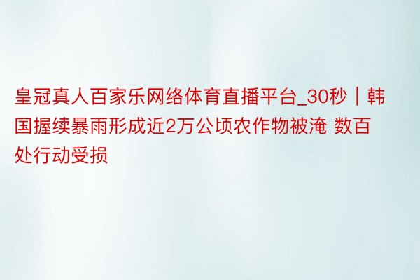 皇冠真人百家乐网络体育直播平台_30秒｜韩国握续暴雨形成近2万公顷农作物被淹 数百处行动受损