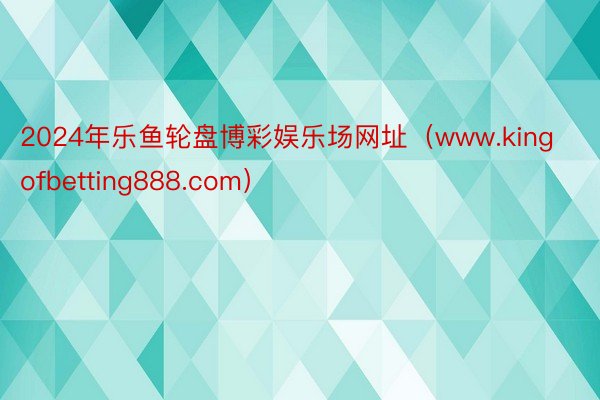 2024年乐鱼轮盘博彩娱乐场网址（www.kingofbetting888.com）