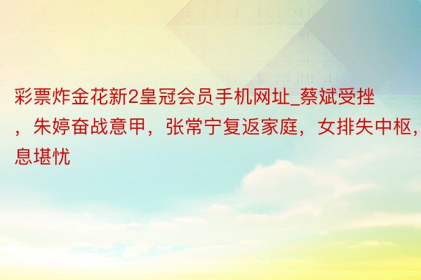 彩票炸金花新2皇冠会员手机网址_蔡斌受挫，朱婷奋战意甲，张常宁复返家庭，女排失中枢，出息堪忧