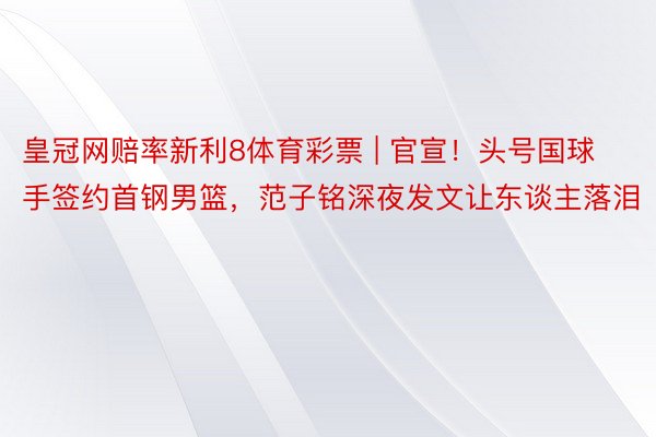 皇冠网赔率新利8体育彩票 | 官宣！头号国球手签约首钢男篮，范子铭深夜发文让东谈主落泪