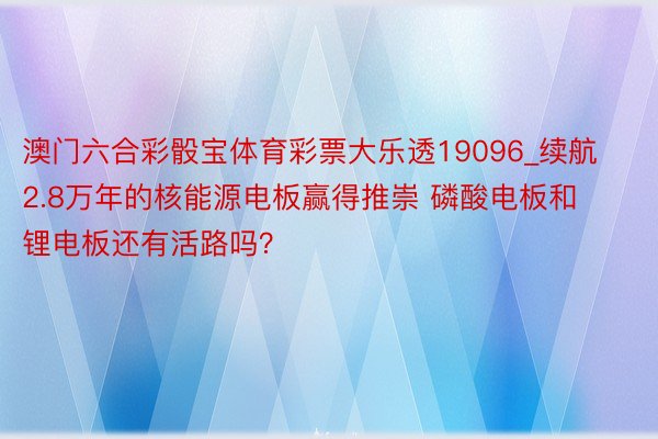 澳门六合彩骰宝体育彩票大乐透19096_续航2.8万年的核能源电板赢得推崇 磷酸电板和锂电板还有活路吗？