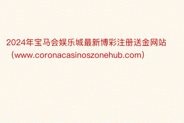 2024年宝马会娱乐城最新博彩注册送金网站（www.coronacasinoszonehub.com）