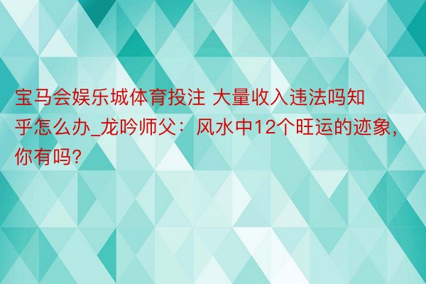 宝马会娱乐城体育投注 大量收入违法吗知乎怎么办_龙吟师父：风水中12个旺运的迹象，你有吗?