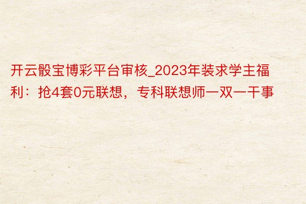 开云骰宝博彩平台审核_2023年装求学主福利：抢4套0元联想，专科联想师一双一干事