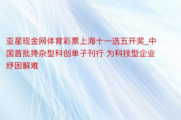 亚星现金网体育彩票上海十一选五开奖_中国首批搀杂型科创单子刊行 为科技型企业纾困解难