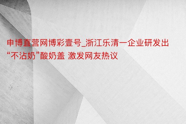 申博直营网博彩壹号_浙江乐清一企业研发出“不沾奶”酸奶盖 激发网友热议