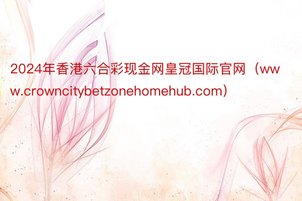 2024年香港六合彩现金网皇冠国际官网（www.crowncitybetzonehomehub.com）