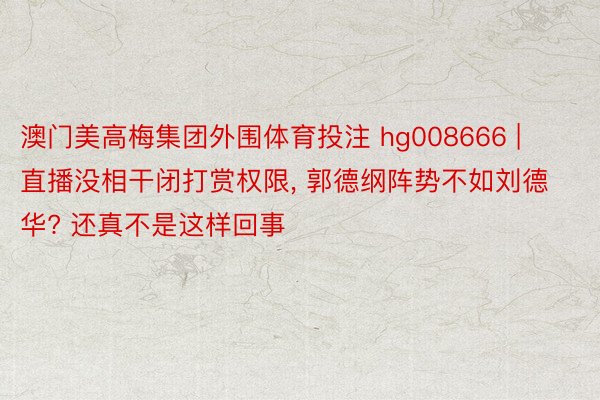 澳门美高梅集团外围体育投注 hg008666 | 直播没相干闭打赏权限, 郭德纲阵势不如刘德华? 还真不是这样回事