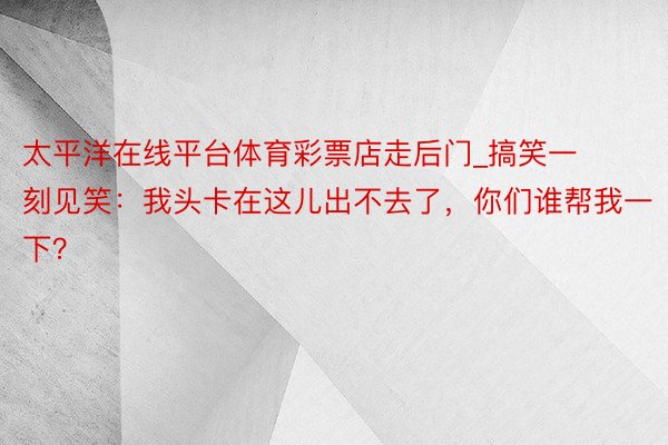 太平洋在线平台体育彩票店走后门_搞笑一刻见笑：我头卡在这儿出不去了，你们谁帮我一下？
