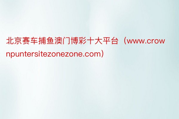 北京赛车捕鱼澳门博彩十大平台（www.crownpuntersitezonezone.com）