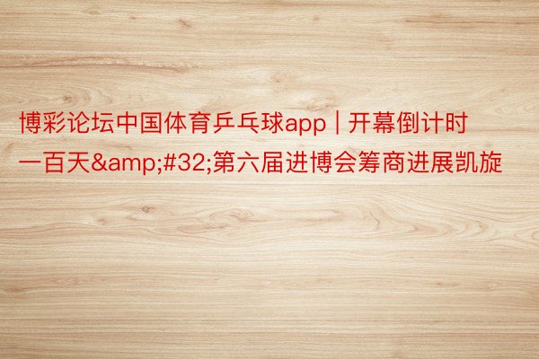 博彩论坛中国体育乒乓球app | 开幕倒计时一百天&#32;第六届进博会筹商进展凯旋
