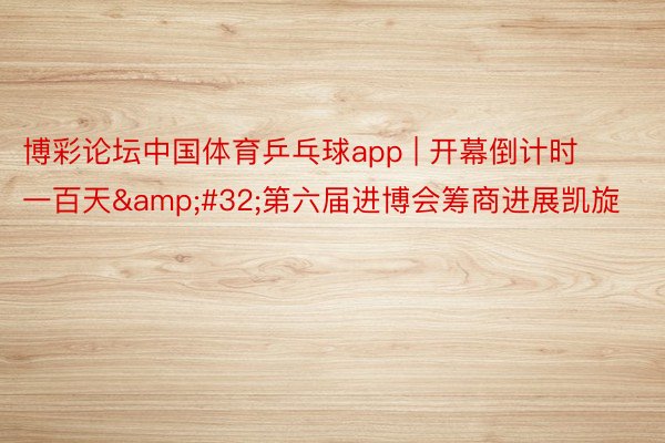 博彩论坛中国体育乒乓球app | 开幕倒计时一百天&#32;第六届进博会筹商进展凯旋