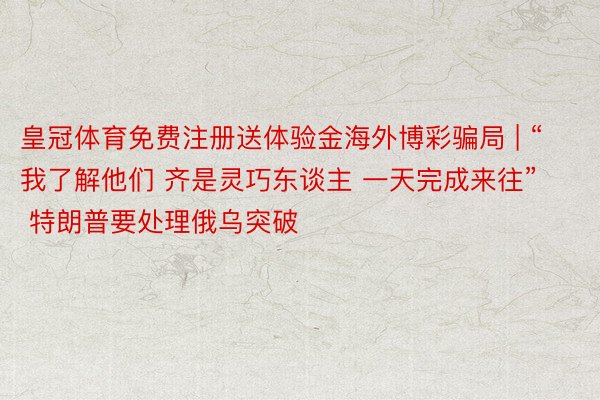 皇冠体育免费注册送体验金海外博彩骗局 | “我了解他们 齐是灵巧东谈主 一天完成来往” 特朗普要处理俄乌突破