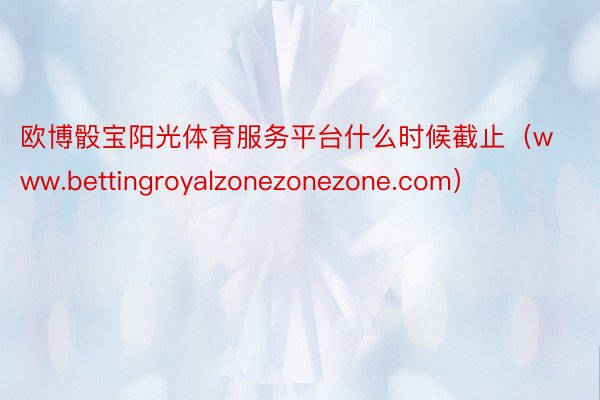 欧博骰宝阳光体育服务平台什么时候截止（www.bettingroyalzonezonezone.com）