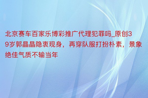 北京赛车百家乐博彩推广代理犯罪吗_原创39岁郭晶晶隐衷现身，再穿队服打扮朴素，景象绝佳气质不输当年