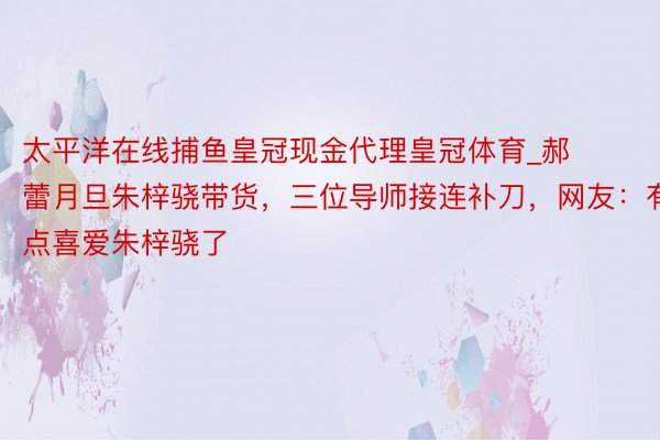 太平洋在线捕鱼皇冠现金代理皇冠体育_郝蕾月旦朱梓骁带货，三位导师接连补刀，网友：有点喜爱朱梓骁了