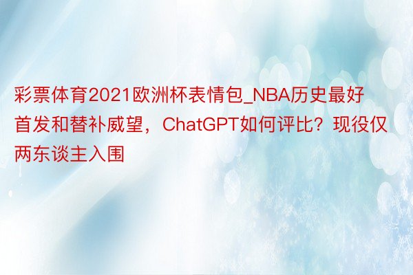 彩票体育2021欧洲杯表情包_NBA历史最好首发和替补威望，ChatGPT如何评比？现役仅两东谈主入围