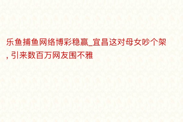 乐鱼捕鱼网络博彩稳赢_宜昌这对母女吵个架, 引来数百万网友围不雅