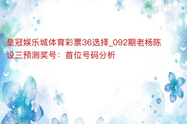 皇冠娱乐城体育彩票36选择_092期老杨陈设三预测奖号：首位号码分析