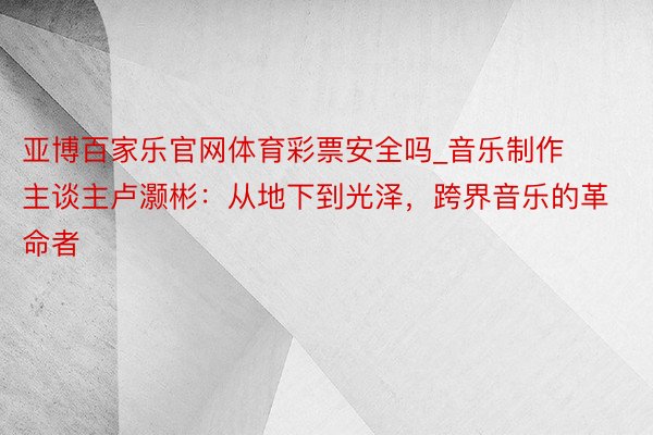亚博百家乐官网体育彩票安全吗_音乐制作主谈主卢灏彬：从地下到光泽，跨界音乐的革命者