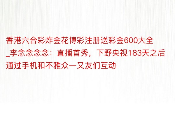 香港六合彩炸金花博彩注册送彩金600大全_李念念念念：直播首秀，下野央视183天之后通过手机和不雅众一又友们互动