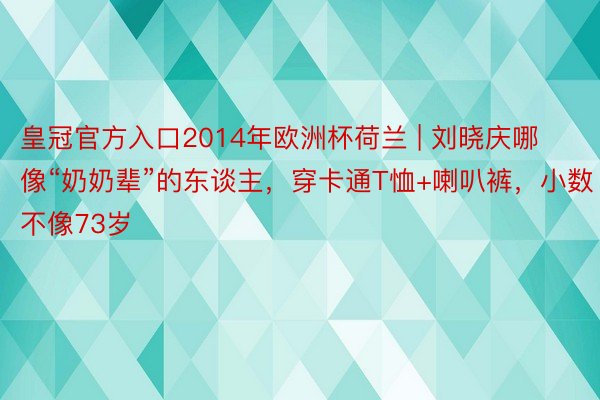 皇冠官方入口2014年欧洲杯荷兰 | 刘晓庆哪像“奶奶辈”的东谈主，穿卡通T恤+喇叭裤，小数不像73岁