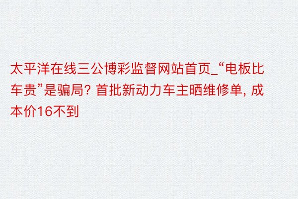 太平洋在线三公博彩监督网站首页_“电板比车贵”是骗局? 首批新动力车主晒维修单, 成本价16不到