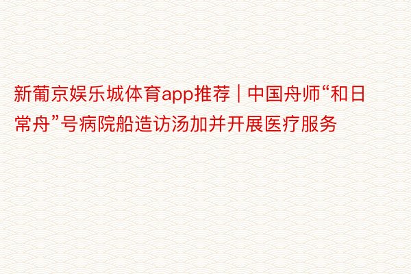 新葡京娱乐城体育app推荐 | 中国舟师“和日常舟”号病院船造访汤加并开展医疗服务
