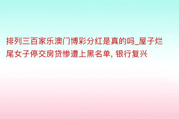 排列三百家乐澳门博彩分红是真的吗_屋子烂尾女子停交房贷惨遭上黑名单, 银行复兴