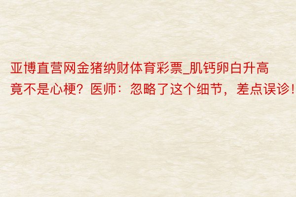 亚博直营网金猪纳财体育彩票_肌钙卵白升高竟不是心梗？医师：忽略了这个细节，差点误诊！