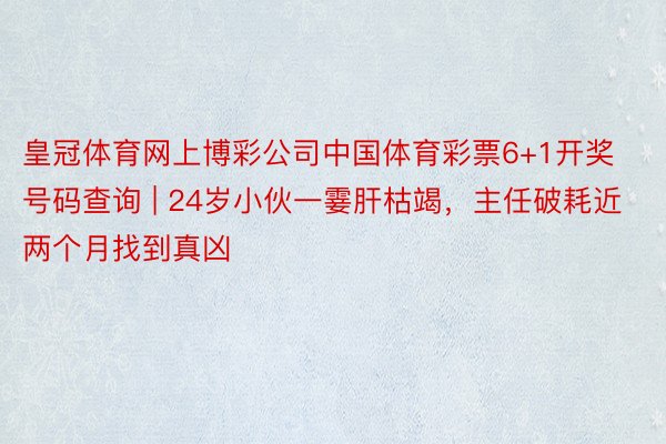 皇冠体育网上博彩公司中国体育彩票6+1开奖号码查询 | 24岁小伙一霎肝枯竭，主任破耗近两个月找到真凶