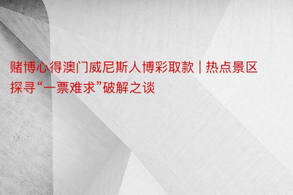 赌博心得澳门威尼斯人博彩取款 | 热点景区探寻“一票难求”破解之谈