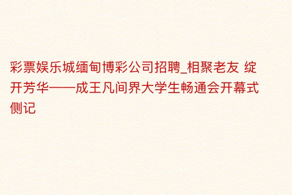 彩票娱乐城缅甸博彩公司招聘_相聚老友 绽开芳华——成王凡间界大学生畅通会开幕式侧记