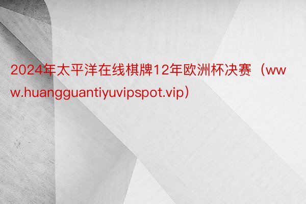 2024年太平洋在线棋牌12年欧洲杯决赛（www.huangguantiyuvipspot.vip）