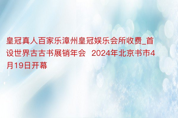 皇冠真人百家乐漳州皇冠娱乐会所收费_首设世界古古书展销年会  2024年北京书市4月19日开幕