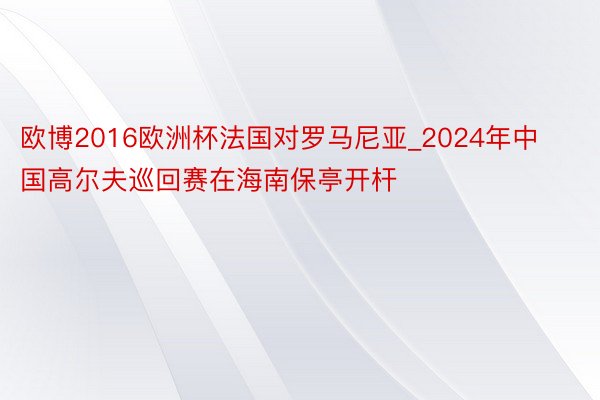 欧博2016欧洲杯法国对罗马尼亚_2024年中国高尔夫巡回赛在海南保亭开杆