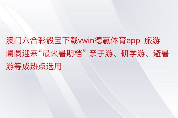 澳门六合彩骰宝下载vwin德赢体育app_旅游阛阓迎来“最火暑期档” 亲子游、研学游、避暑游等成热点选用