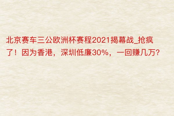 北京赛车三公欧洲杯赛程2021揭幕战_抢疯了！因为香港，深圳低廉30%，一回赚几万？