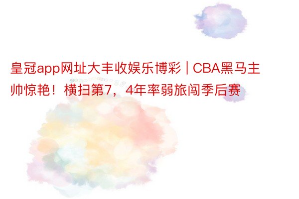 皇冠app网址大丰收娱乐博彩 | CBA黑马主帅惊艳！横扫第7，4年率弱旅闯季后赛