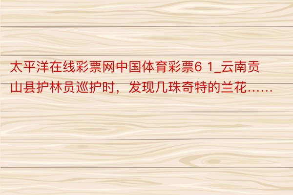 太平洋在线彩票网中国体育彩票6 1_云南贡山县护林员巡护时，发现几珠奇特的兰花……