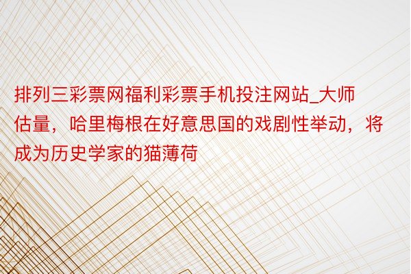 排列三彩票网福利彩票手机投注网站_大师估量，哈里梅根在好意思国的戏剧性举动，将成为历史学家的猫薄荷