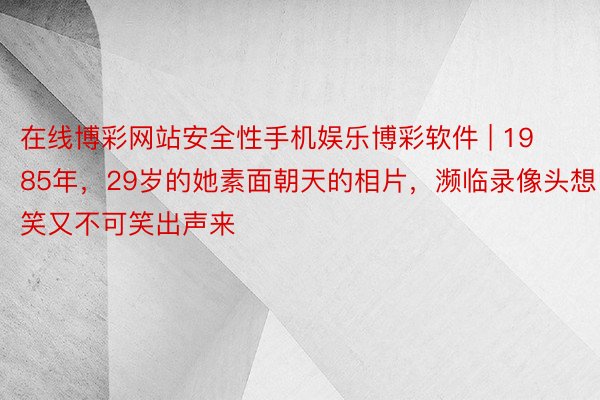 在线博彩网站安全性手机娱乐博彩软件 | 1985年，29岁的她素面朝天的相片，濒临录像头想笑又不可笑出声来