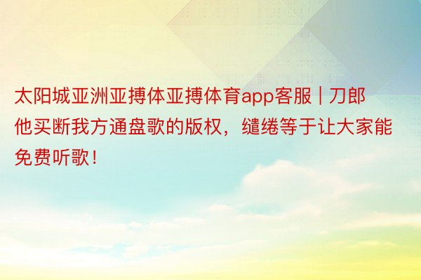 太阳城亚洲亚搏体亚搏体育app客服 | 刀郎他买断我方通盘歌的版权，缱绻等于让大家能免费听歌！